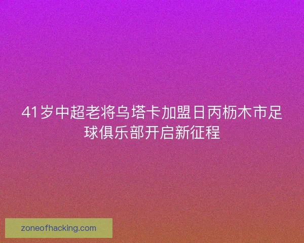 41岁中超老将乌塔卡加盟日丙枥木市足球俱乐部开启新征程